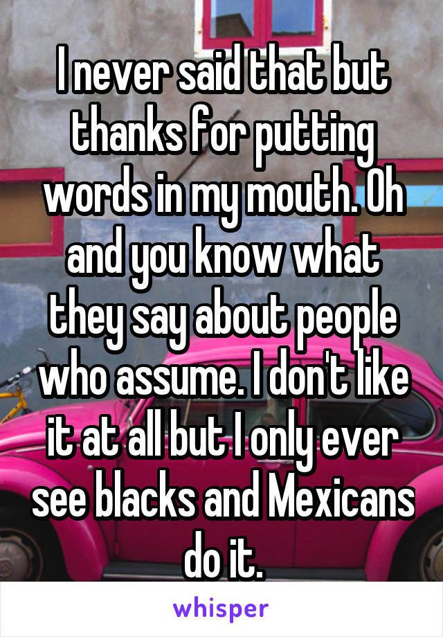 I never said that but thanks for putting words in my mouth. Oh and you know what they say about people who assume. I don't like it at all but I only ever see blacks and Mexicans do it.