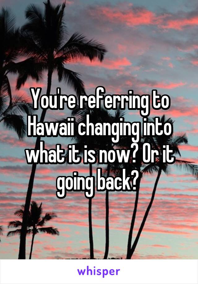 You're referring to Hawaii changing into what it is now? Or it going back? 