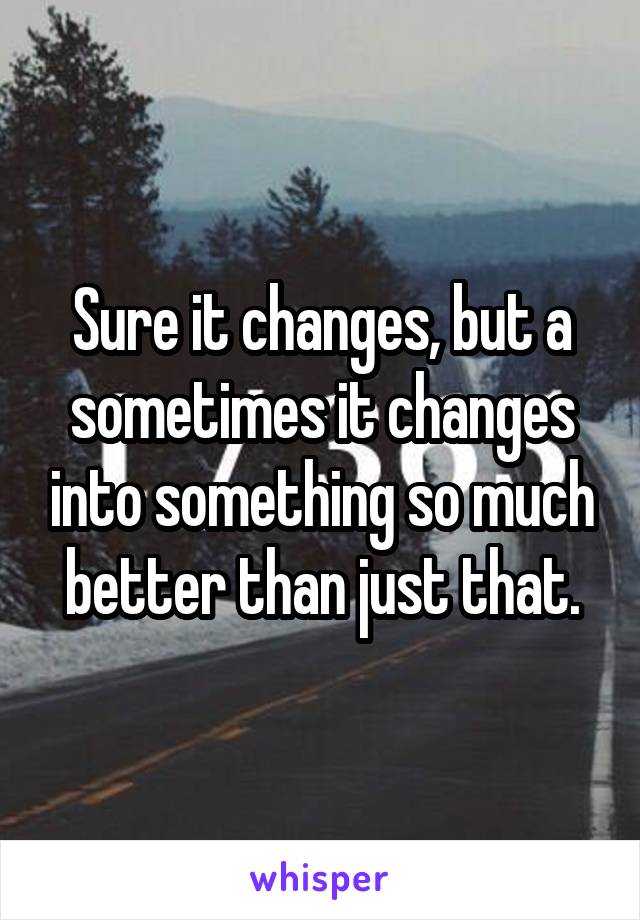 Sure it changes, but a sometimes it changes into something so much better than just that.