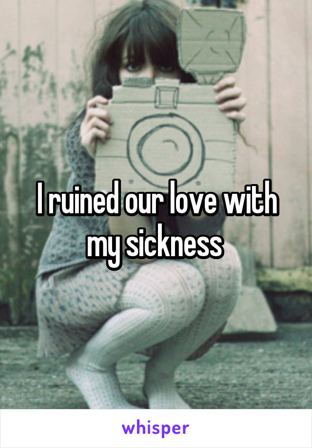 I ruined our love with my sickness 