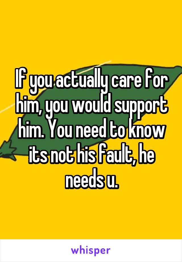 If you actually care for him, you would support him. You need to know its not his fault, he needs u.