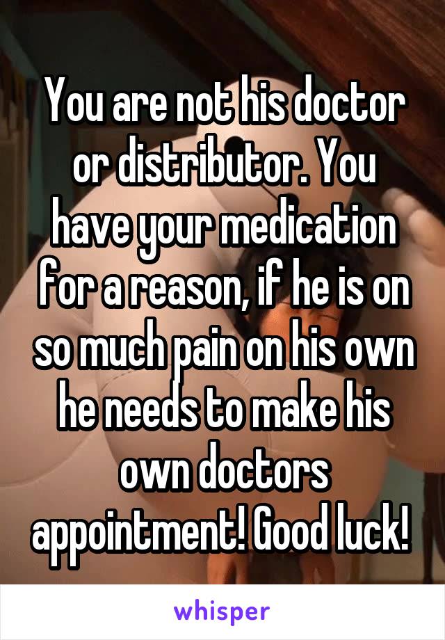 You are not his doctor or distributor. You have your medication for a reason, if he is on so much pain on his own he needs to make his own doctors appointment! Good luck! 