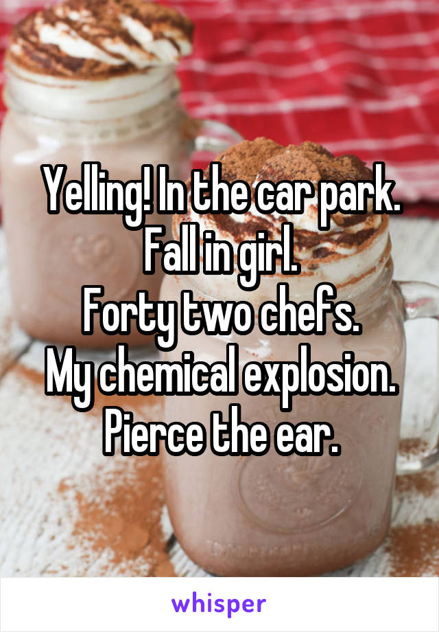 Yelling! In the car park.
Fall in girl.
Forty two chefs.
My chemical explosion.
Pierce the ear.