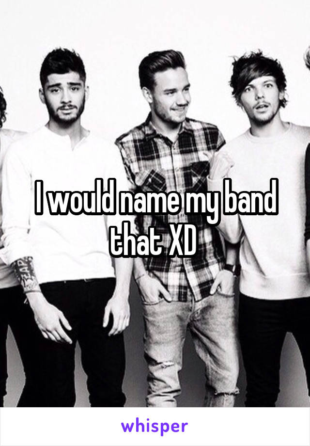 I would name my band that XD 