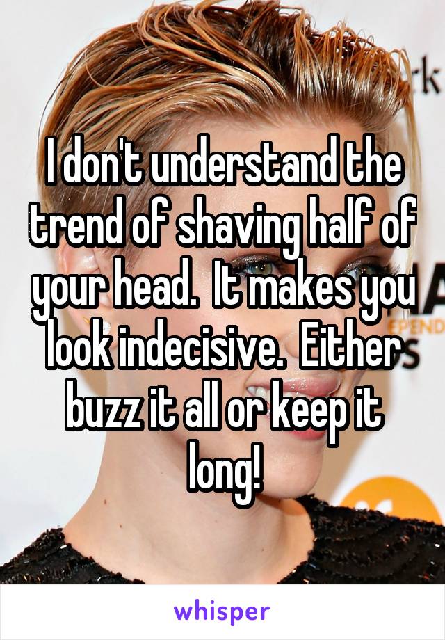 I don't understand the trend of shaving half of your head.  It makes you look indecisive.  Either buzz it all or keep it long!
