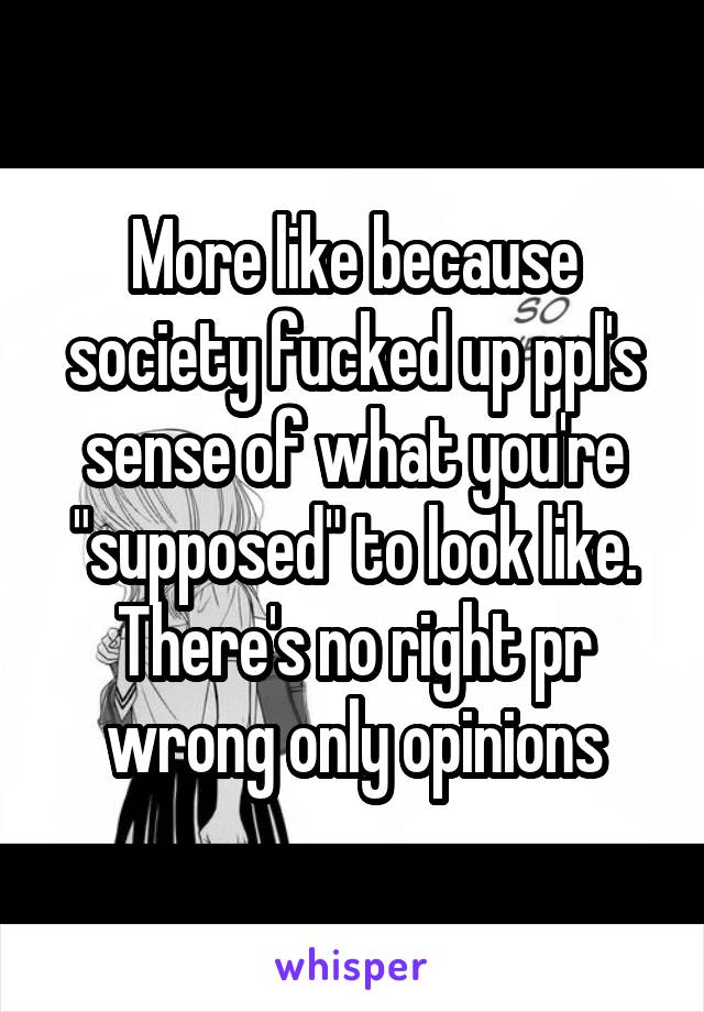 More like because society fucked up ppl's sense of what you're "supposed" to look like. There's no right pr wrong only opinions