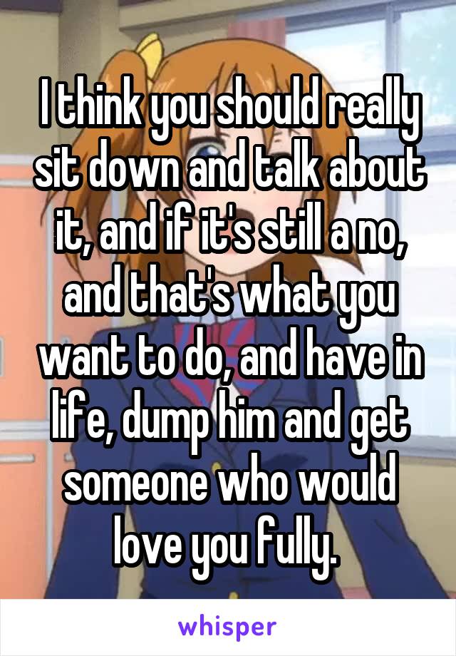 I think you should really sit down and talk about it, and if it's still a no, and that's what you want to do, and have in life, dump him and get someone who would love you fully. 