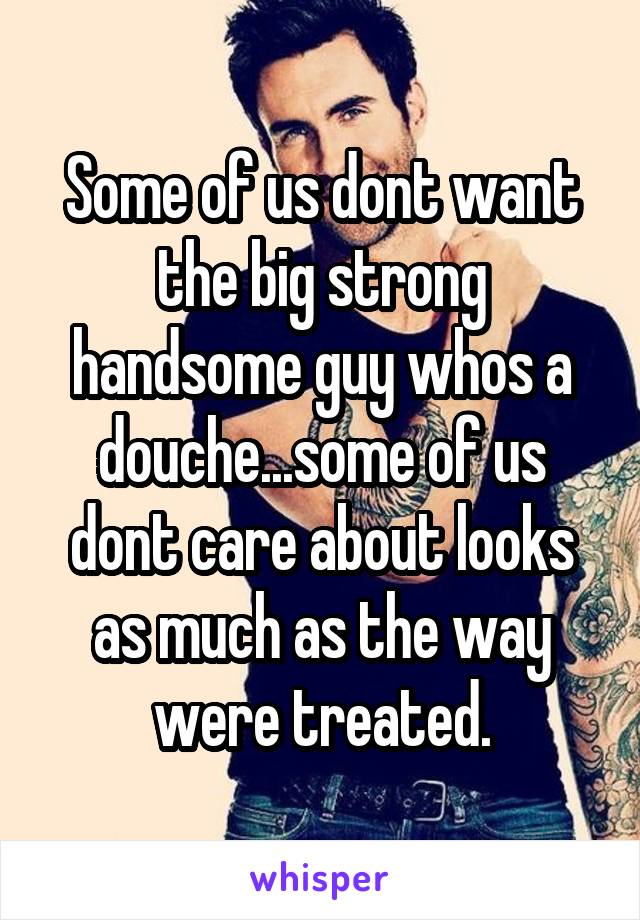 Some of us dont want the big strong handsome guy whos a douche...some of us dont care about looks as much as the way were treated.