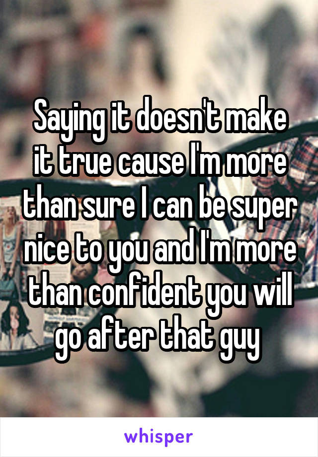 Saying it doesn't make it true cause I'm more than sure I can be super nice to you and I'm more than confident you will go after that guy 