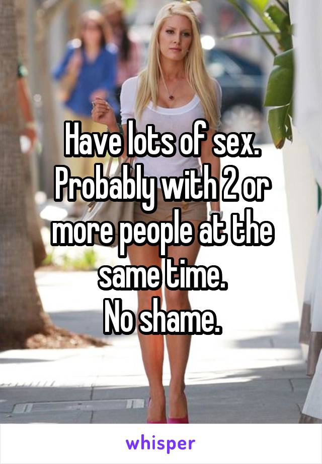 Have lots of sex.
Probably with 2 or more people at the same time.
No shame.