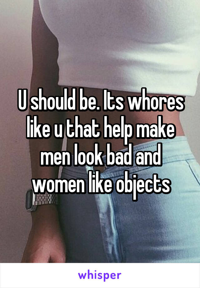 U should be. Its whores like u that help make men look bad and women like objects