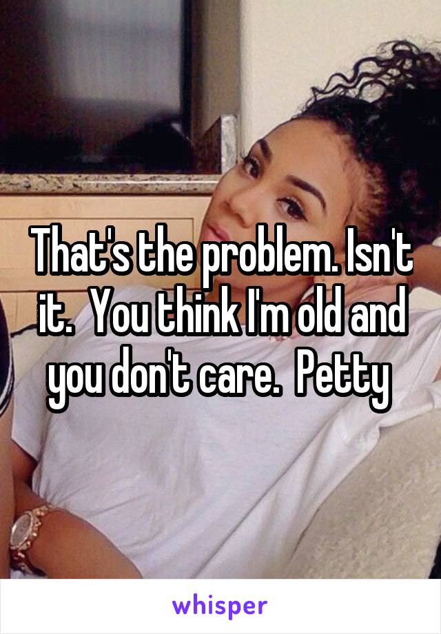 That's the problem. Isn't it.  You think I'm old and you don't care.  Petty 