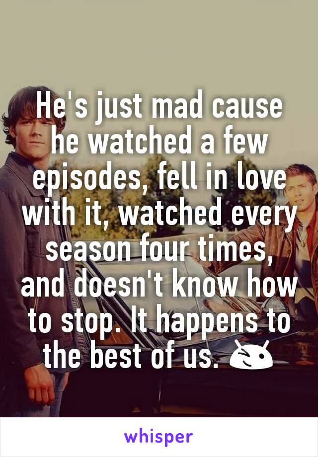 He's just mad cause he watched a few episodes, fell in love with it, watched every season four times, and doesn't know how to stop. It happens to the best of us. 😉