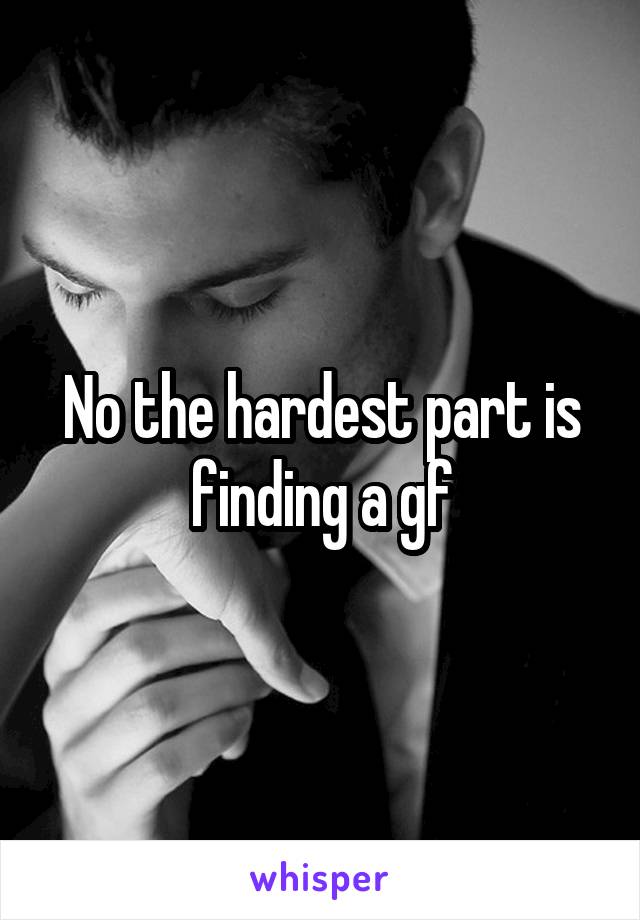 No the hardest part is finding a gf