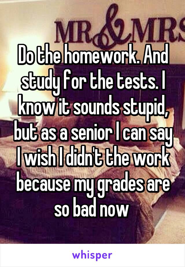 Do the homework. And study for the tests. I know it sounds stupid, but as a senior I can say I wish I didn't the work because my grades are so bad now 
