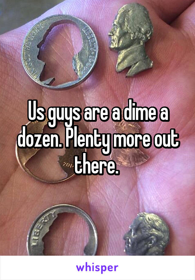 Us guys are a dime a dozen. Plenty more out there. 