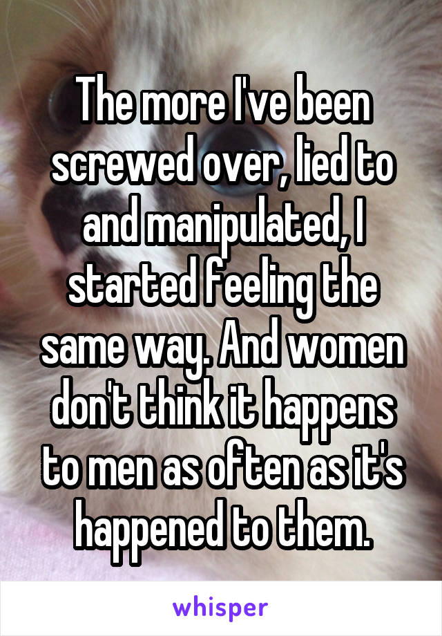 The more I've been screwed over, lied to and manipulated, I started feeling the same way. And women don't think it happens to men as often as it's happened to them.