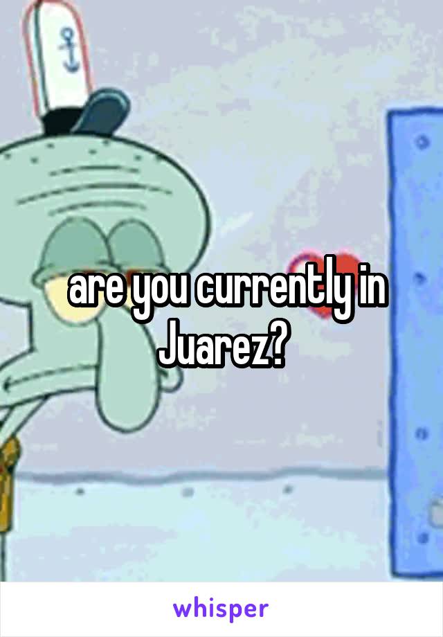  are you currently in Juarez?