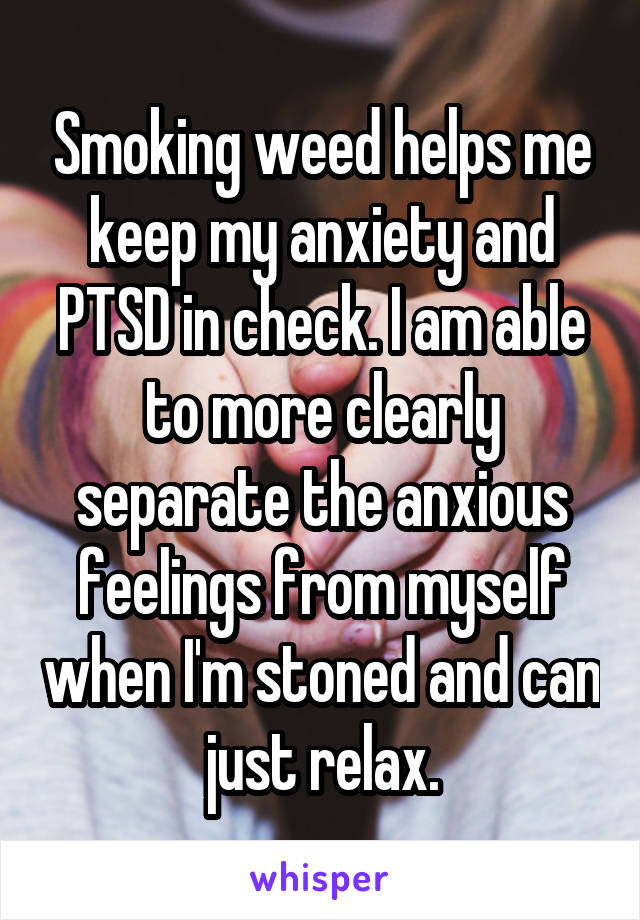 Smoking weed helps me keep my anxiety and PTSD in check. I am able to more clearly separate the anxious feelings from myself when I'm stoned and can just relax.