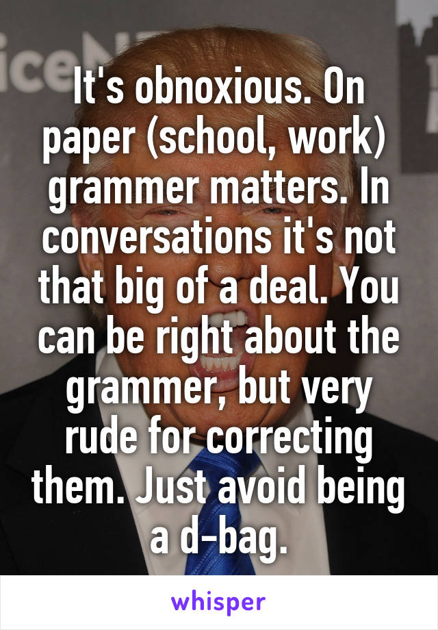It's obnoxious. On paper (school, work)  grammer matters. In conversations it's not that big of a deal. You can be right about the grammer, but very rude for correcting them. Just avoid being a d-bag.