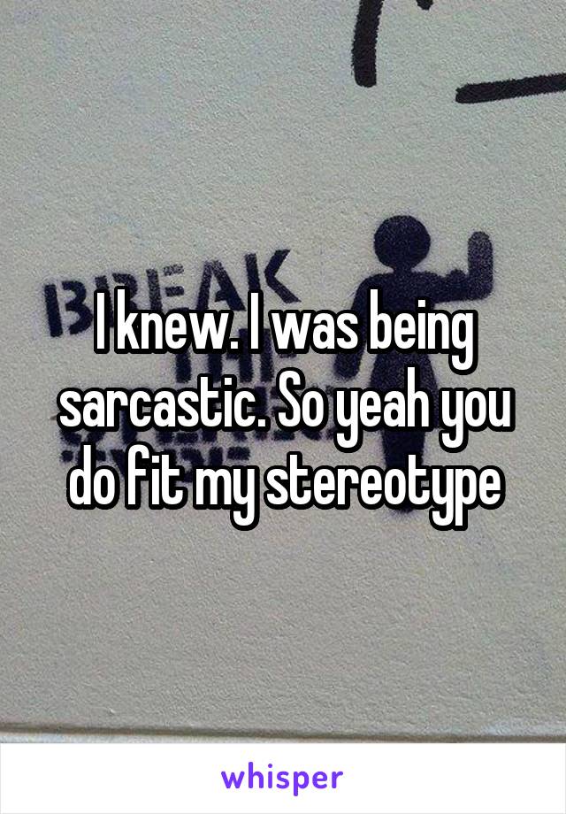 I knew. I was being sarcastic. So yeah you do fit my stereotype