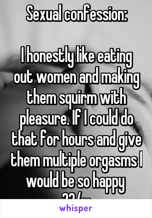 Sexual confession:

I honestly like eating out women and making them squirm with pleasure. If I could do that for hours and give them multiple orgasms I would be so happy 
23/m