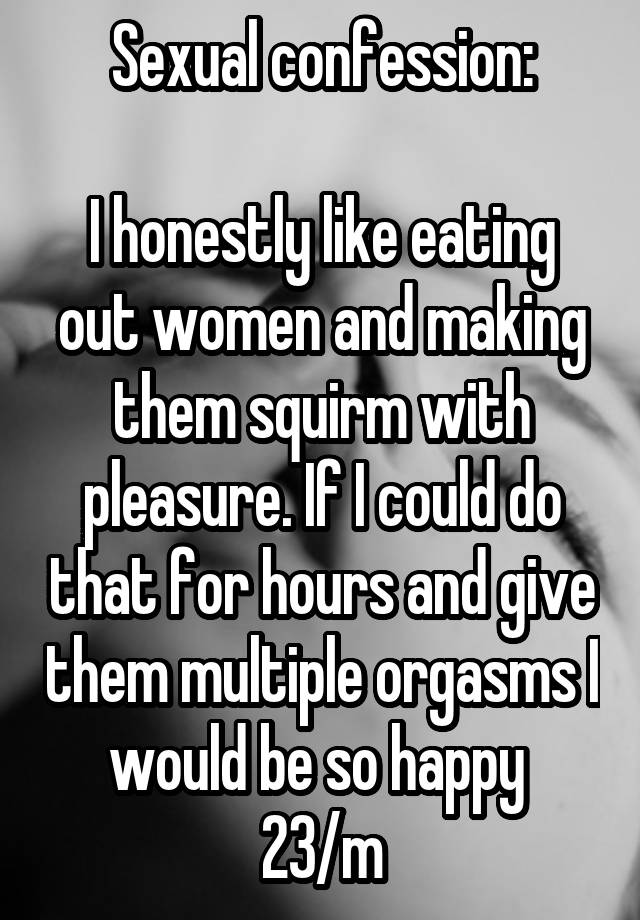 Sexual confession:

I honestly like eating out women and making them squirm with pleasure. If I could do that for hours and give them multiple orgasms I would be so happy 
23/m