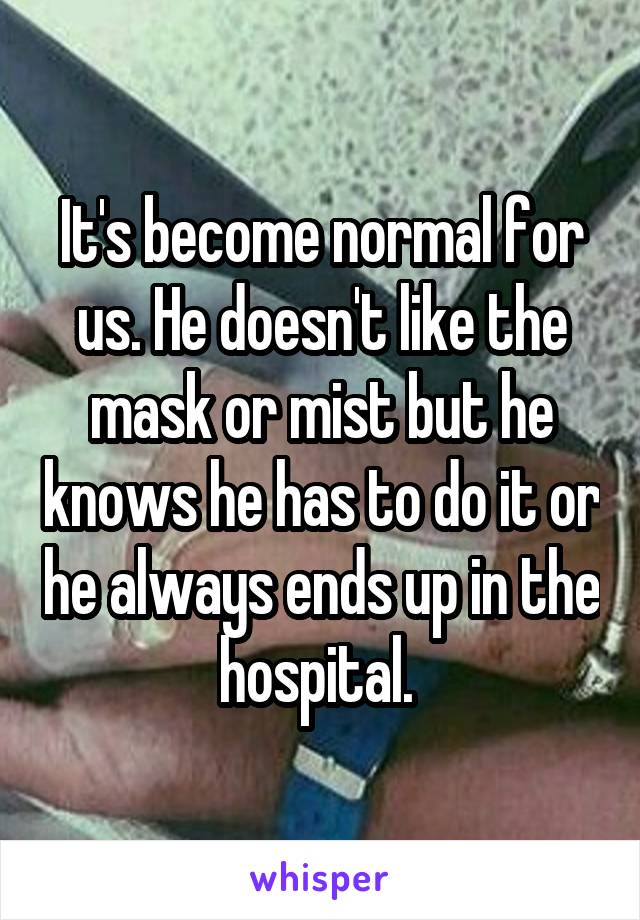 It's become normal for us. He doesn't like the mask or mist but he knows he has to do it or he always ends up in the hospital. 