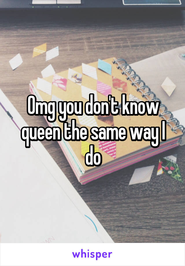 Omg you don't know queen the same way I do