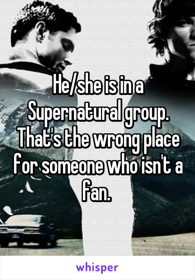 He/she is in a Supernatural group. That's the wrong place for someone who isn't a fan. 