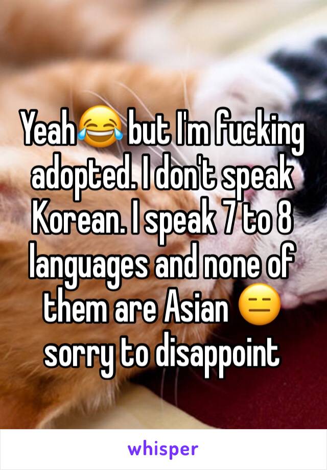 Yeah😂 but I'm fucking adopted. I don't speak Korean. I speak 7 to 8 languages and none of them are Asian 😑 sorry to disappoint 