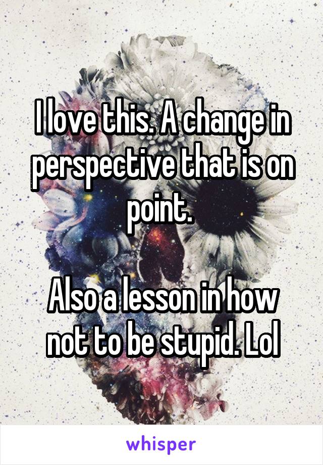 I love this. A change in perspective that is on point. 

Also a lesson in how not to be stupid. Lol