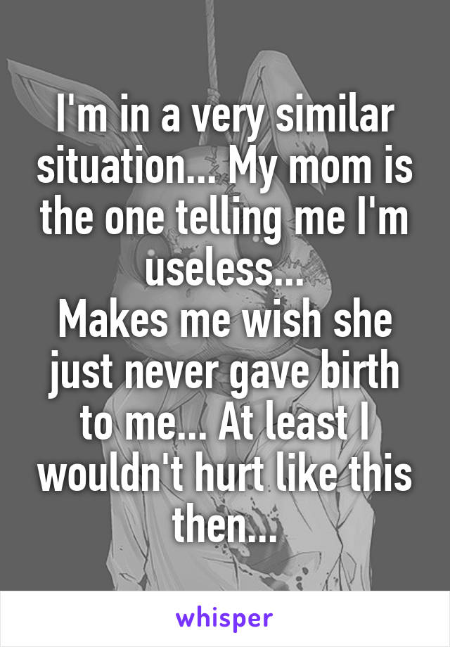 I'm in a very similar situation... My mom is the one telling me I'm useless...
Makes me wish she just never gave birth to me... At least I wouldn't hurt like this then...