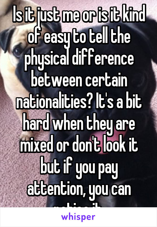 Is it just me or is it kind of easy to tell the physical difference between certain nationalities? It's a bit hard when they are mixed or don't look it but if you pay attention, you can notice it 