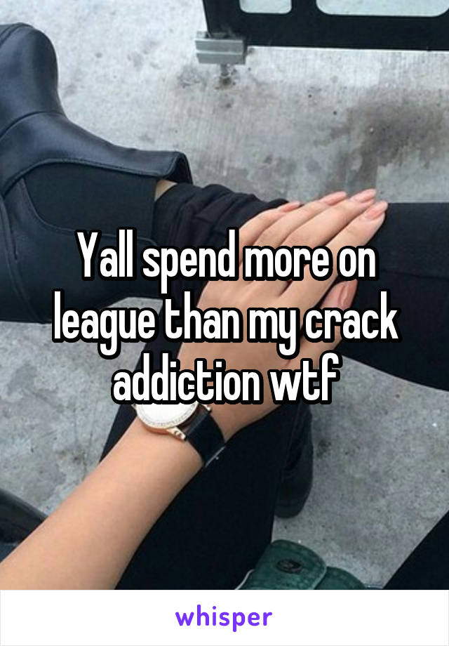 Yall spend more on league than my crack addiction wtf