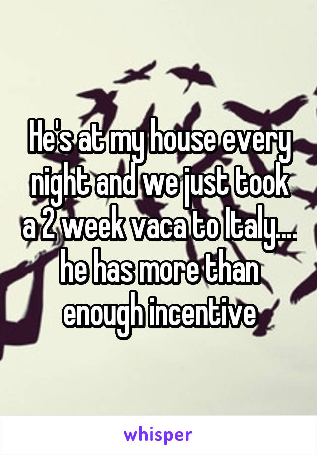 He's at my house every night and we just took a 2 week vaca to Italy.... he has more than enough incentive