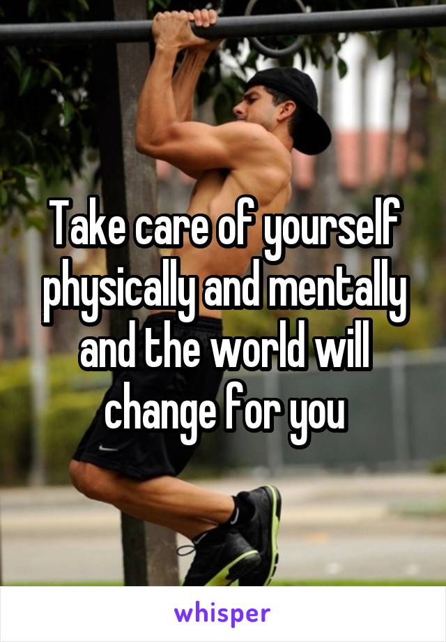 Take care of yourself physically and mentally and the world will change for you