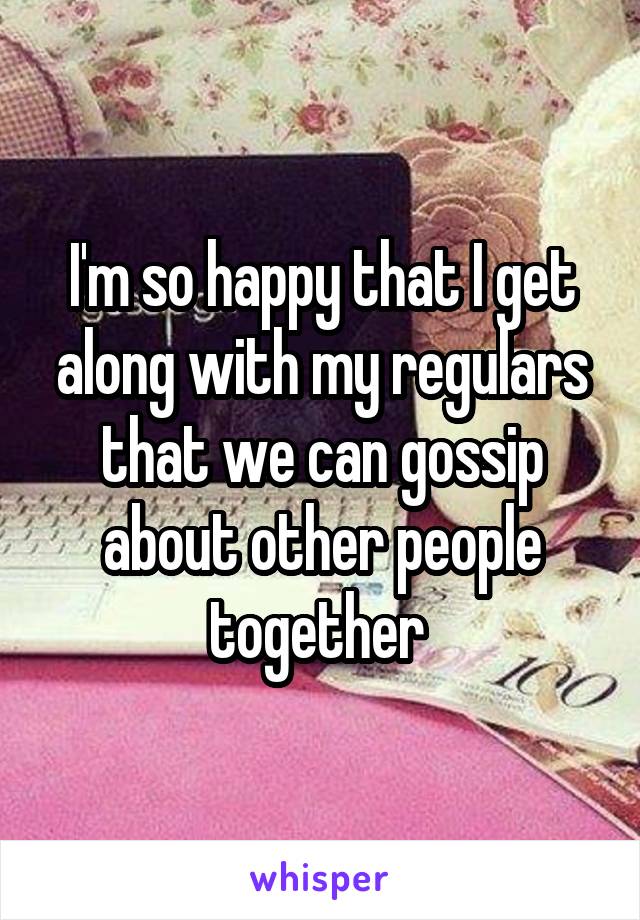 I'm so happy that I get along with my regulars that we can gossip about other people together 