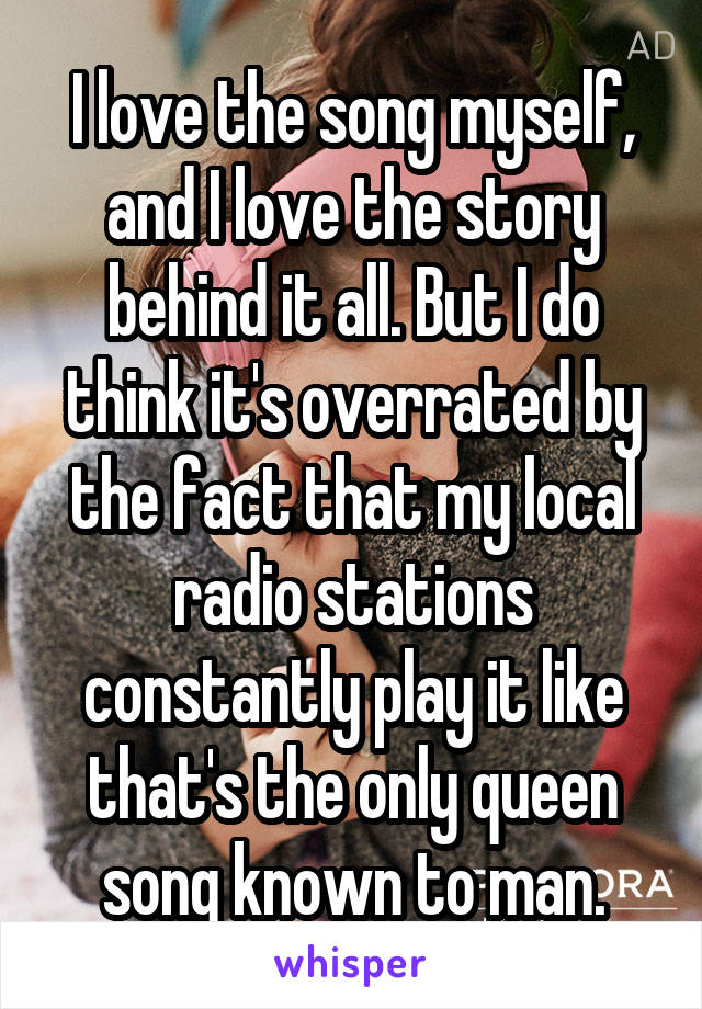 I love the song myself, and I love the story behind it all. But I do think it's overrated by the fact that my local radio stations constantly play it like that's the only queen song known to man.