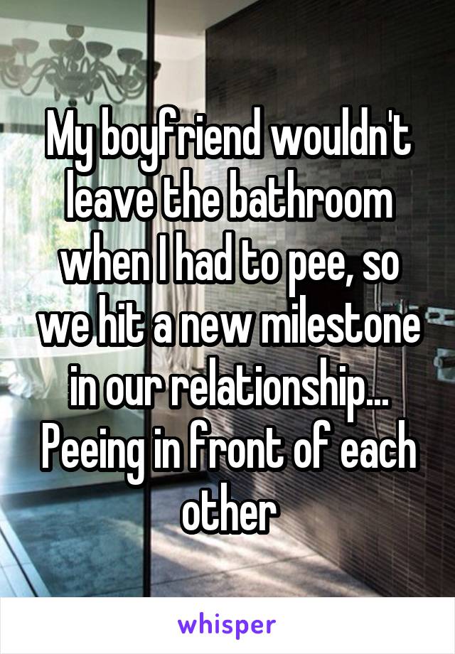 My boyfriend wouldn't leave the bathroom when I had to pee, so we hit a new milestone in our relationship... Peeing in front of each other