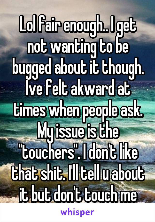 Lol fair enough.. I get not wanting to be bugged about it though. Ive felt akward at times when people ask. My issue is the "touchers". I don't like that shit. I'll tell u about it but don't touch me