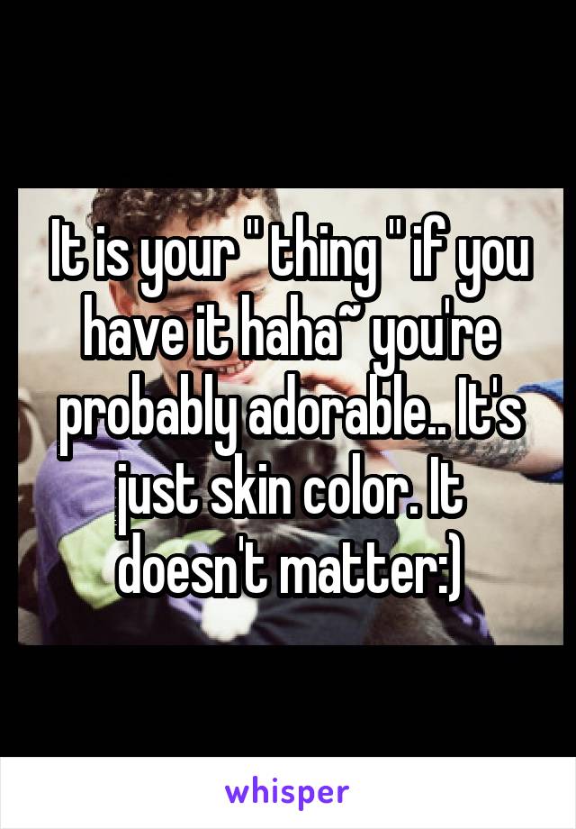 It is your " thing " if you have it haha~ you're probably adorable.. It's just skin color. It doesn't matter:)