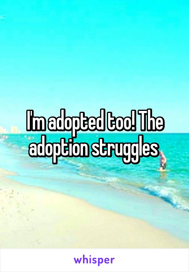 I'm adopted too! The adoption struggles 