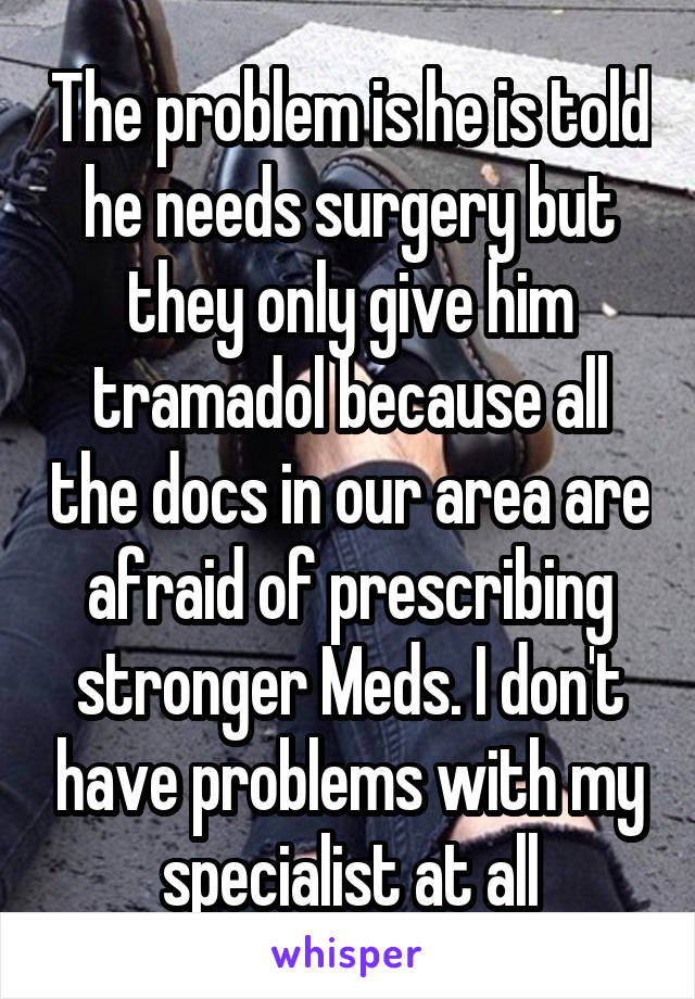 The problem is he is told he needs surgery but they only give him tramadol because all the docs in our area are afraid of prescribing stronger Meds. I don't have problems with my specialist at all