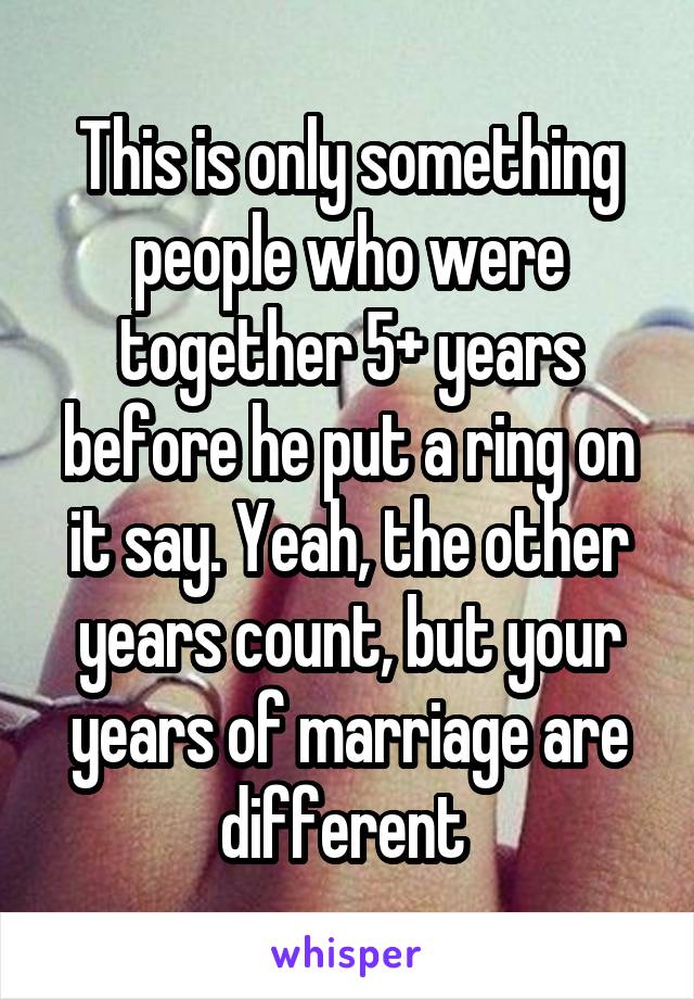 This is only something people who were together 5+ years before he put a ring on it say. Yeah, the other years count, but your years of marriage are different 