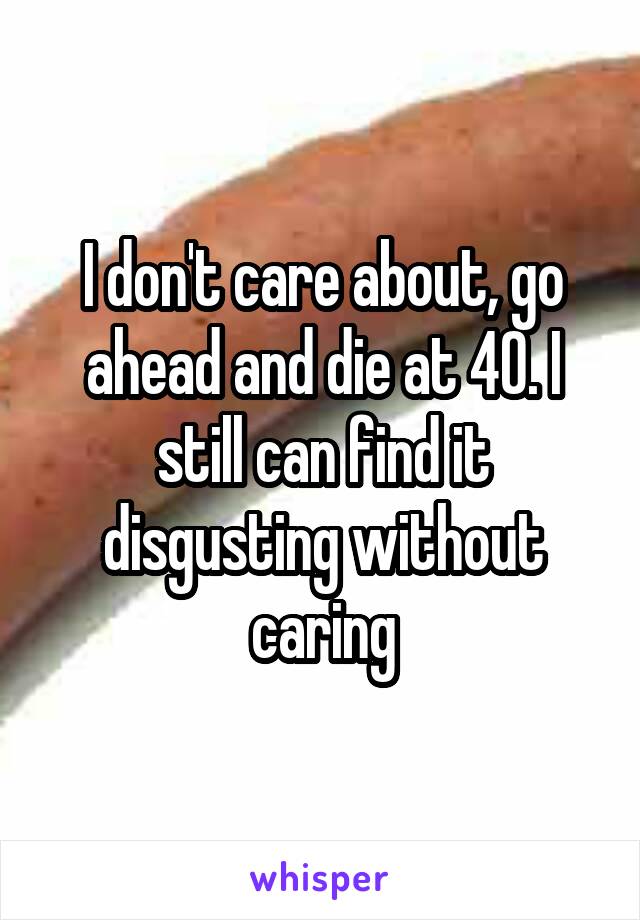 I don't care about, go ahead and die at 40. I still can find it disgusting without caring
