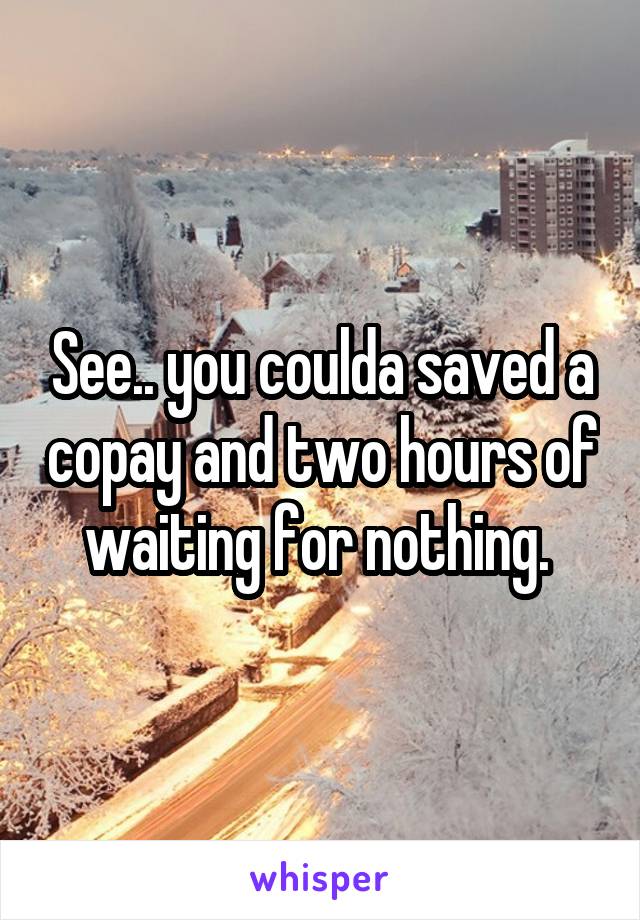 See.. you coulda saved a copay and two hours of waiting for nothing. 