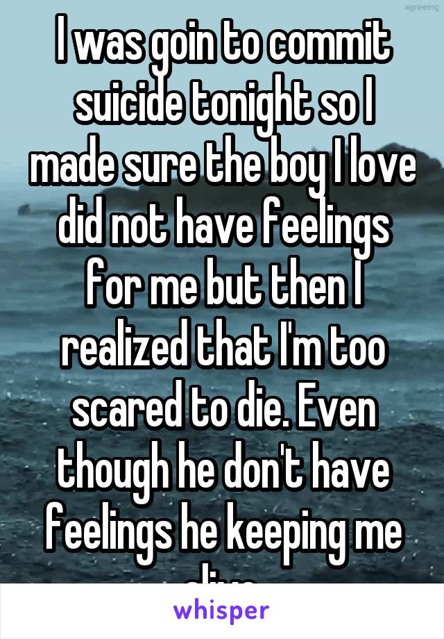 I was goin to commit suicide tonight so I made sure the boy I love did not have feelings for me but then I realized that I'm too scared to die. Even though he don't have feelings he keeping me alive.