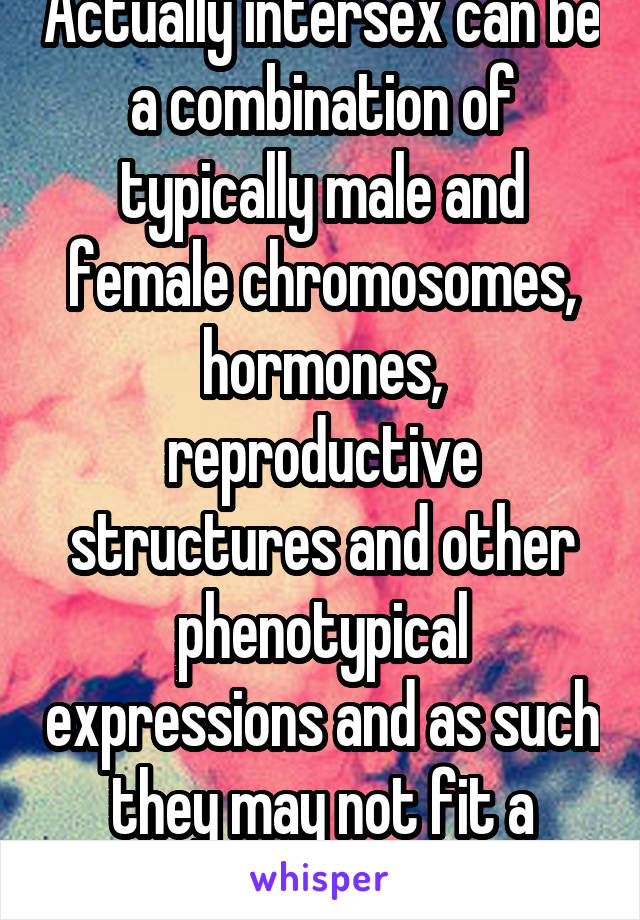 Actually intersex can be a combination of typically male and female chromosomes, hormones, reproductive structures and other phenotypical expressions and as such they may not fit a certain sex model