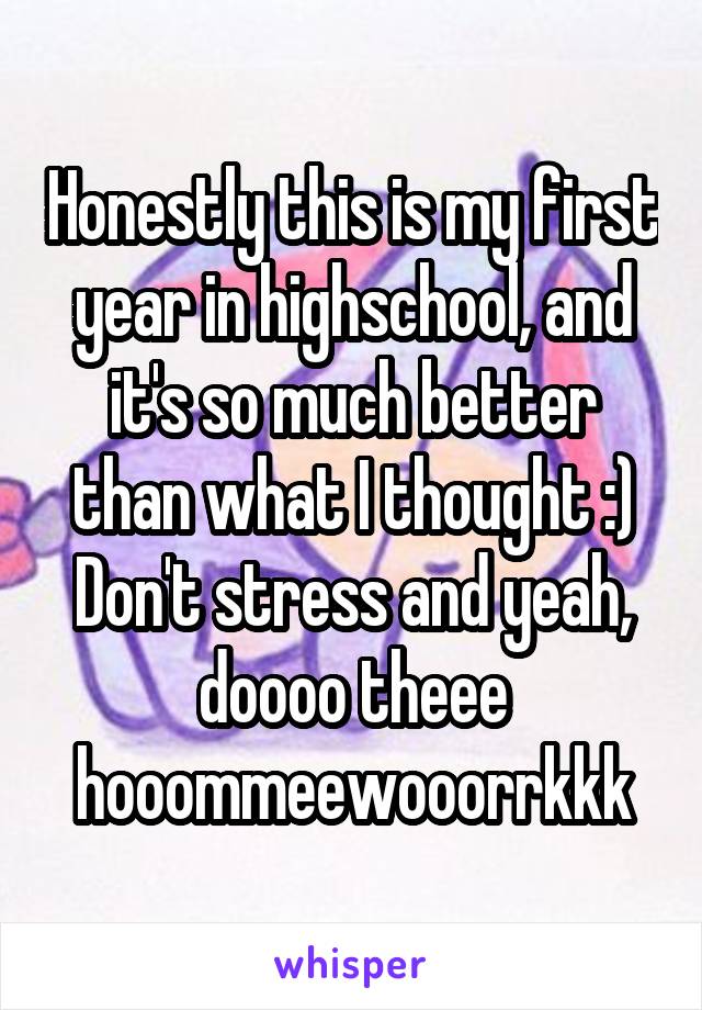 Honestly this is my first year in highschool, and it's so much better than what I thought :) Don't stress and yeah, doooo theee hooommeewooorrkkk